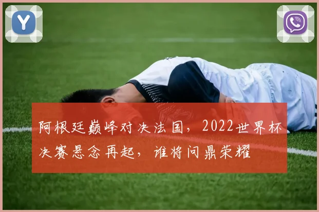 阿根廷巅峰对决法国，2022世界杯决赛悬念再起，谁将问鼎荣耀