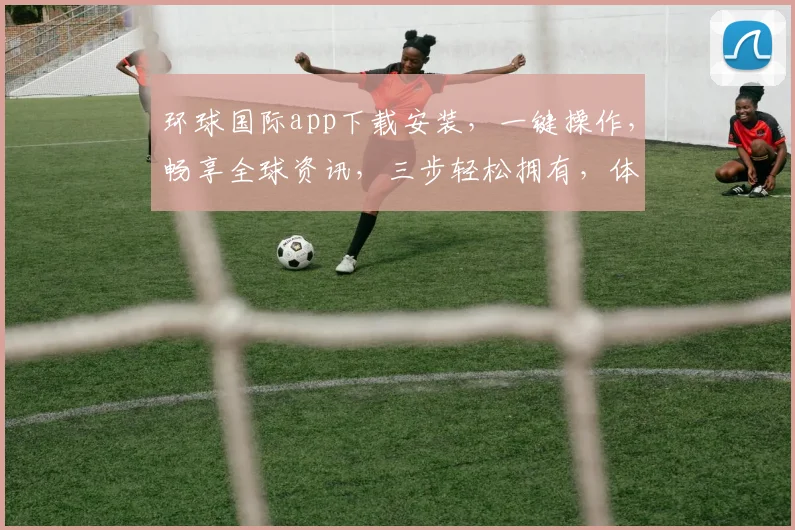 环球国际app下载安装，一键操作，畅享全球资讯，三步轻松拥有，体验非凡