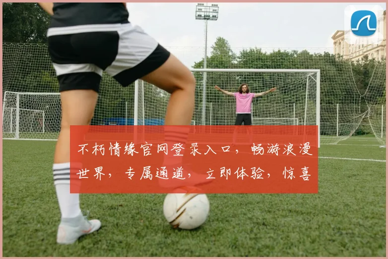 不朽情缘官网登录入口，畅游浪漫世界，专属通道，立即体验，惊喜不断