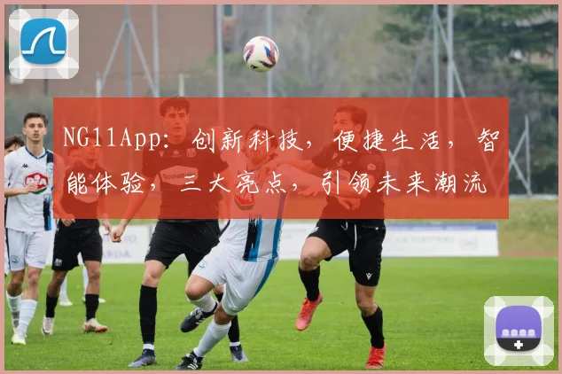 NG11App：创新科技，便捷生活，智能体验，三大亮点，引领未来潮流