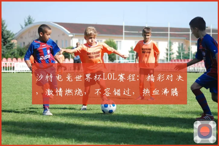 沙特电竞世界杯LOL赛程：精彩对决，激情燃烧，不容错过，热血沸腾